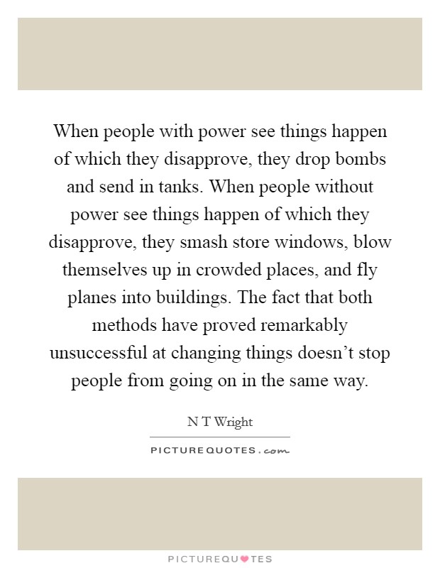 When people with power see things happen of which they disapprove, they drop bombs and send in tanks. When people without power see things happen of which they disapprove, they smash store windows, blow themselves up in crowded places, and fly planes into buildings. The fact that both methods have proved remarkably unsuccessful at changing things doesn't stop people from going on in the same way Picture Quote #1