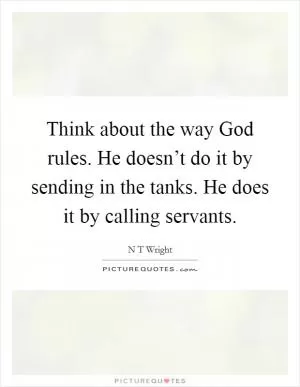 Think about the way God rules. He doesn’t do it by sending in the tanks. He does it by calling servants Picture Quote #1