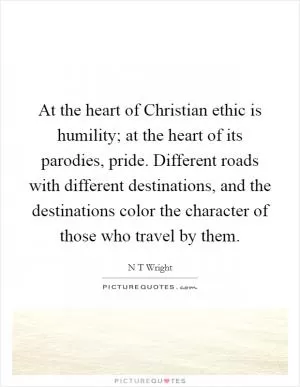 At the heart of Christian ethic is humility; at the heart of its parodies, pride. Different roads with different destinations, and the destinations color the character of those who travel by them Picture Quote #1