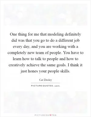 One thing for me that modeling definitely did was that you go to do a different job every day, and you are working with a completely new team of people. You have to learn how to talk to people and how to creatively achieve the same goals. I think it just hones your people skills Picture Quote #1