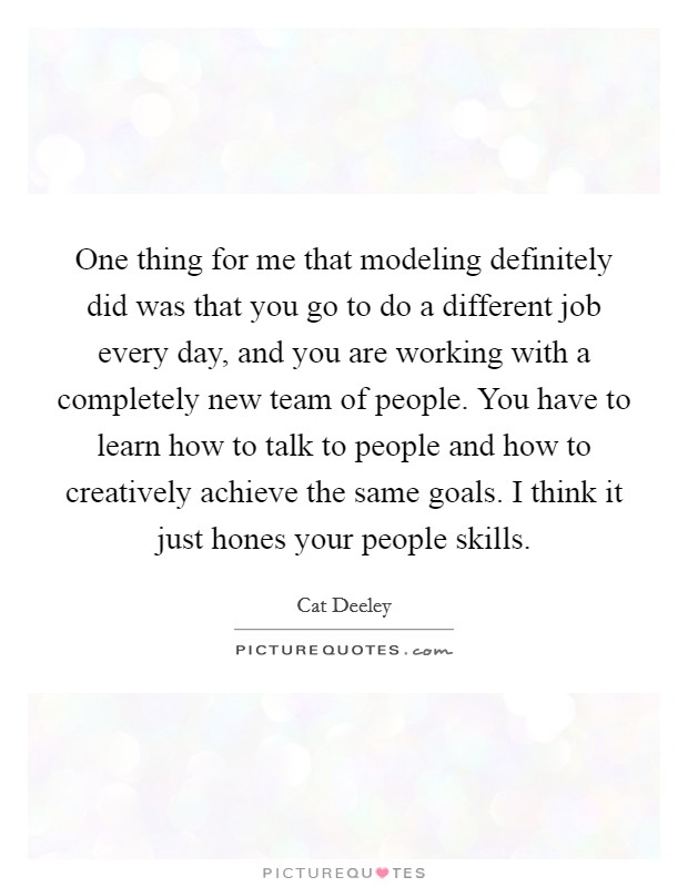 One thing for me that modeling definitely did was that you go to do a different job every day, and you are working with a completely new team of people. You have to learn how to talk to people and how to creatively achieve the same goals. I think it just hones your people skills Picture Quote #1