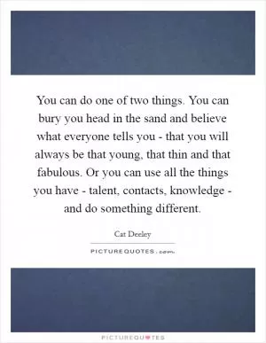 You can do one of two things. You can bury you head in the sand and believe what everyone tells you - that you will always be that young, that thin and that fabulous. Or you can use all the things you have - talent, contacts, knowledge - and do something different Picture Quote #1