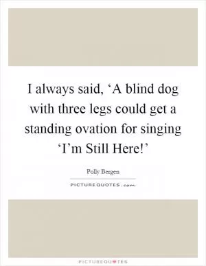 I always said, ‘A blind dog with three legs could get a standing ovation for singing ‘I’m Still Here!’ Picture Quote #1