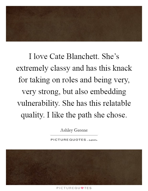 I love Cate Blanchett. She's extremely classy and has this knack for taking on roles and being very, very strong, but also embedding vulnerability. She has this relatable quality. I like the path she chose Picture Quote #1