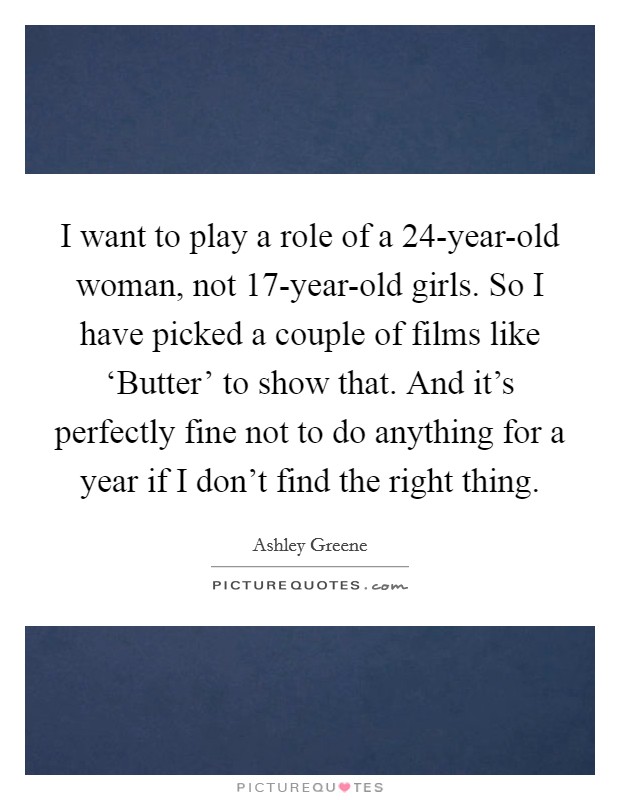 I want to play a role of a 24-year-old woman, not 17-year-old girls. So I have picked a couple of films like ‘Butter' to show that. And it's perfectly fine not to do anything for a year if I don't find the right thing Picture Quote #1