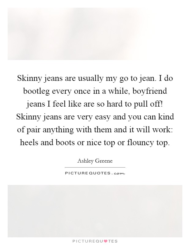 Skinny jeans are usually my go to jean. I do bootleg every once in a while, boyfriend jeans I feel like are so hard to pull off! Skinny jeans are very easy and you can kind of pair anything with them and it will work: heels and boots or nice top or flouncy top Picture Quote #1