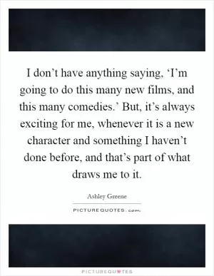 I don’t have anything saying, ‘I’m going to do this many new films, and this many comedies.’ But, it’s always exciting for me, whenever it is a new character and something I haven’t done before, and that’s part of what draws me to it Picture Quote #1