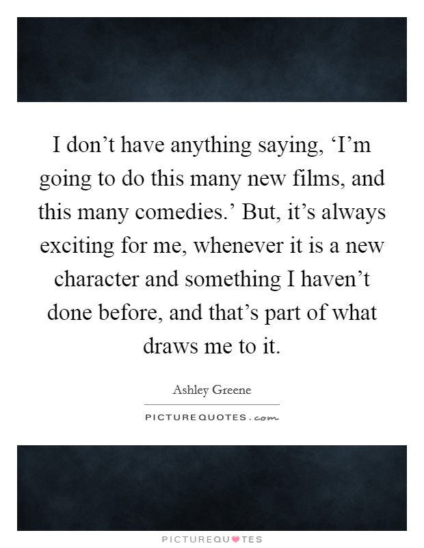 I don't have anything saying, ‘I'm going to do this many new films, and this many comedies.' But, it's always exciting for me, whenever it is a new character and something I haven't done before, and that's part of what draws me to it Picture Quote #1