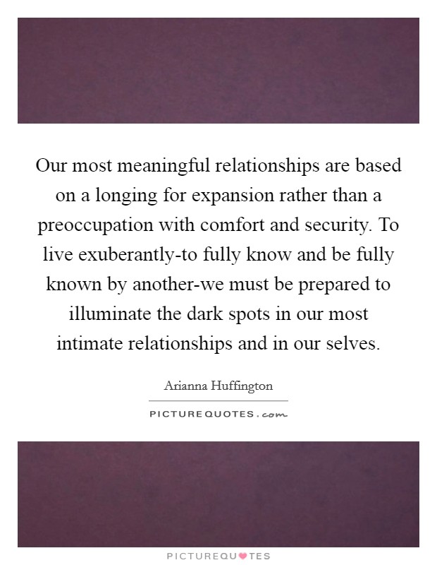 Our most meaningful relationships are based on a longing for expansion rather than a preoccupation with comfort and security. To live exuberantly-to fully know and be fully known by another-we must be prepared to illuminate the dark spots in our most intimate relationships and in our selves Picture Quote #1