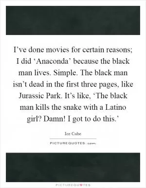 I’ve done movies for certain reasons; I did ‘Anaconda’ because the black man lives. Simple. The black man isn’t dead in the first three pages, like Jurassic Park. It’s like, ‘The black man kills the snake with a Latino girl? Damn! I got to do this.’ Picture Quote #1