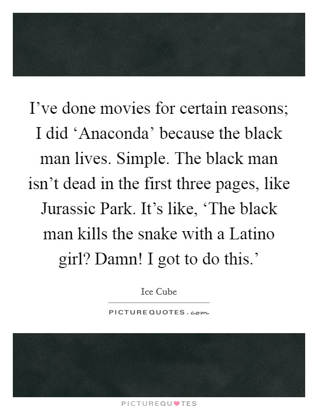 I've done movies for certain reasons; I did ‘Anaconda' because the black man lives. Simple. The black man isn't dead in the first three pages, like Jurassic Park. It's like, ‘The black man kills the snake with a Latino girl? Damn! I got to do this.' Picture Quote #1
