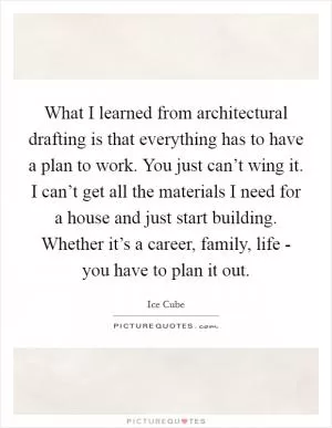 What I learned from architectural drafting is that everything has to have a plan to work. You just can’t wing it. I can’t get all the materials I need for a house and just start building. Whether it’s a career, family, life - you have to plan it out Picture Quote #1