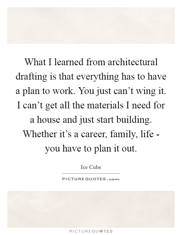 What I learned from architectural drafting is that everything has to have a plan to work. You just can't wing it. I can't get all the materials I need for a house and just start building. Whether it's a career, family, life - you have to plan it out Picture Quote #1