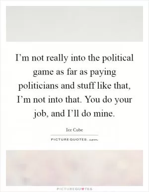 I’m not really into the political game as far as paying politicians and stuff like that, I’m not into that. You do your job, and I’ll do mine Picture Quote #1