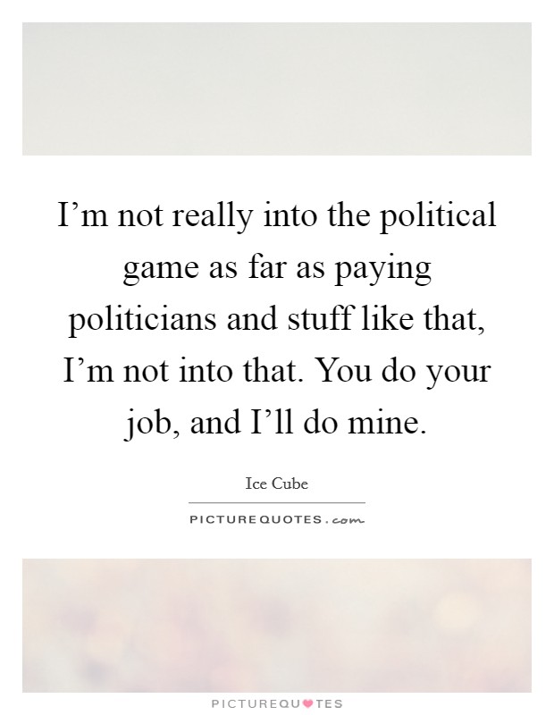 I'm not really into the political game as far as paying politicians and stuff like that, I'm not into that. You do your job, and I'll do mine Picture Quote #1