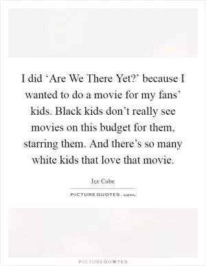 I did ‘Are We There Yet?’ because I wanted to do a movie for my fans’ kids. Black kids don’t really see movies on this budget for them, starring them. And there’s so many white kids that love that movie Picture Quote #1