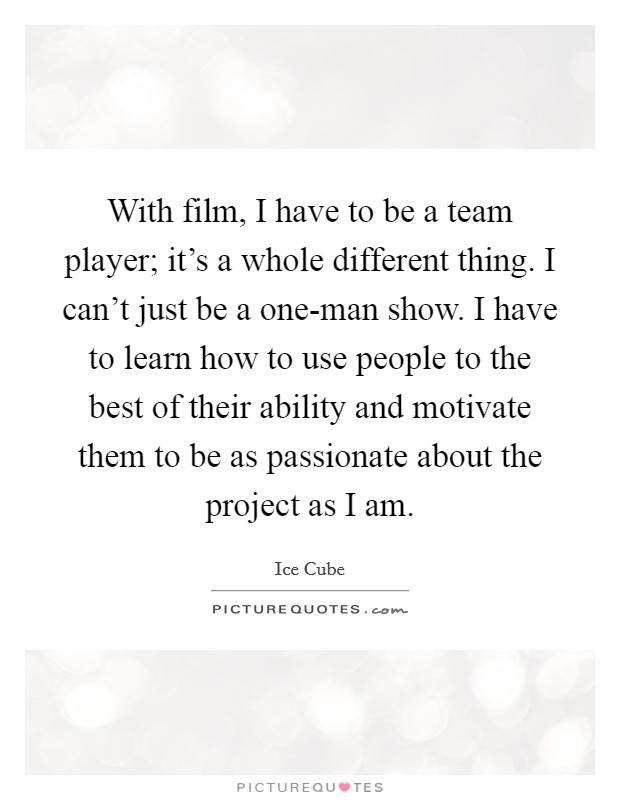 With film, I have to be a team player; it's a whole different thing. I can't just be a one-man show. I have to learn how to use people to the best of their ability and motivate them to be as passionate about the project as I am Picture Quote #1