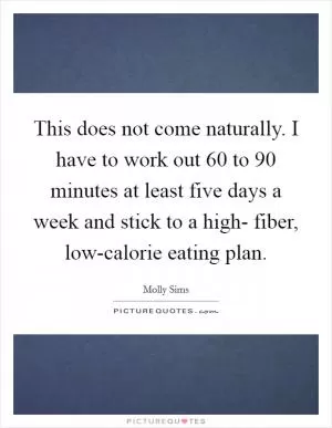 This does not come naturally. I have to work out 60 to 90 minutes at least five days a week and stick to a high- fiber, low-calorie eating plan Picture Quote #1