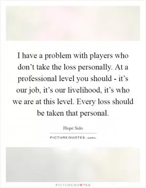 I have a problem with players who don’t take the loss personally. At a professional level you should - it’s our job, it’s our livelihood, it’s who we are at this level. Every loss should be taken that personal Picture Quote #1