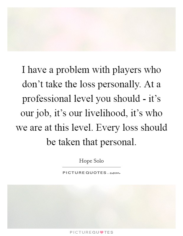 I have a problem with players who don't take the loss personally. At a professional level you should - it's our job, it's our livelihood, it's who we are at this level. Every loss should be taken that personal Picture Quote #1