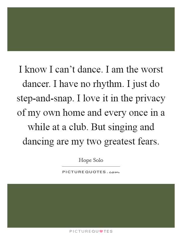 I know I can't dance. I am the worst dancer. I have no rhythm. I just do step-and-snap. I love it in the privacy of my own home and every once in a while at a club. But singing and dancing are my two greatest fears Picture Quote #1