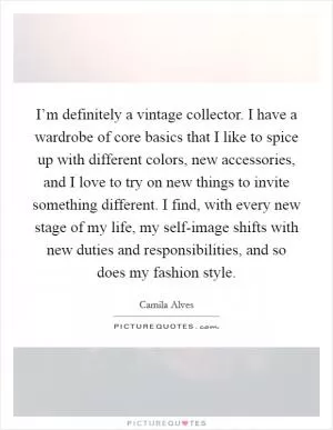 I’m definitely a vintage collector. I have a wardrobe of core basics that I like to spice up with different colors, new accessories, and I love to try on new things to invite something different. I find, with every new stage of my life, my self-image shifts with new duties and responsibilities, and so does my fashion style Picture Quote #1