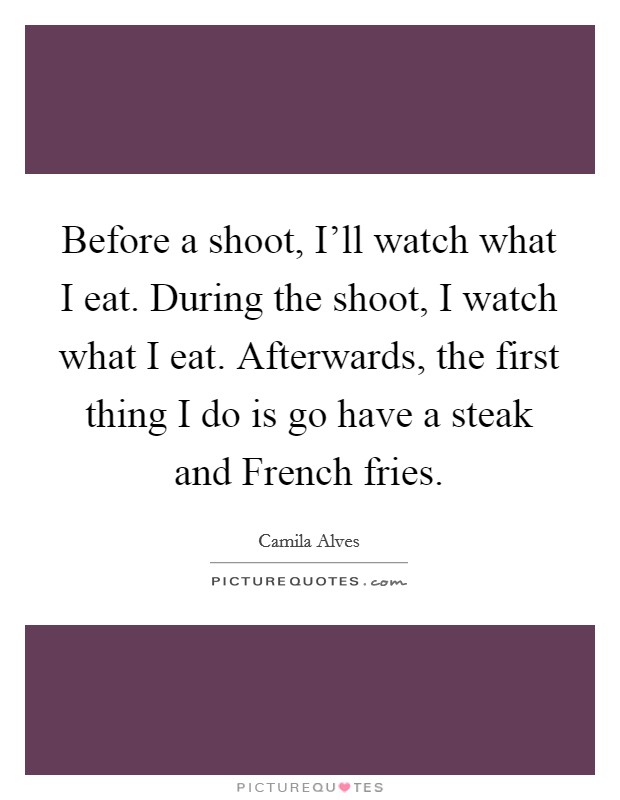 Before a shoot, I'll watch what I eat. During the shoot, I watch what I eat. Afterwards, the first thing I do is go have a steak and French fries Picture Quote #1