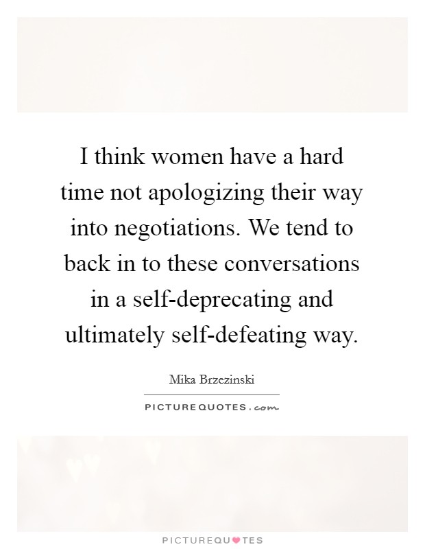 I think women have a hard time not apologizing their way into negotiations. We tend to back in to these conversations in a self-deprecating and ultimately self-defeating way Picture Quote #1