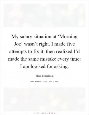 My salary situation at ‘Morning Joe’ wasn’t right. I made five attempts to fix it, then realized I’d made the same mistake every time: I apologised for asking Picture Quote #1