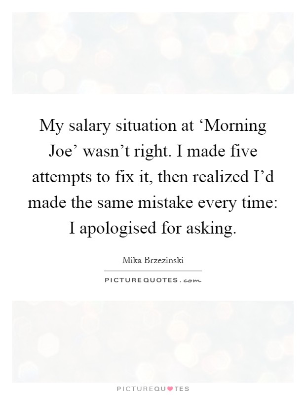 My salary situation at ‘Morning Joe' wasn't right. I made five attempts to fix it, then realized I'd made the same mistake every time: I apologised for asking Picture Quote #1