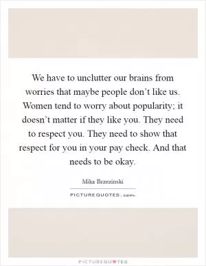 We have to unclutter our brains from worries that maybe people don’t like us. Women tend to worry about popularity; it doesn’t matter if they like you. They need to respect you. They need to show that respect for you in your pay check. And that needs to be okay Picture Quote #1