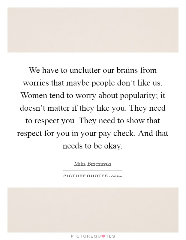 We have to unclutter our brains from worries that maybe people don't like us. Women tend to worry about popularity; it doesn't matter if they like you. They need to respect you. They need to show that respect for you in your pay check. And that needs to be okay Picture Quote #1
