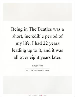 Being in The Beatles was a short, incredible period of my life. I had 22 years leading up to it, and it was all over eight years later Picture Quote #1