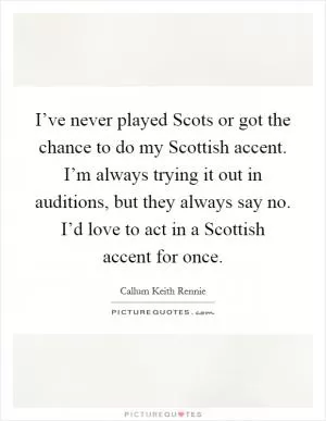 I’ve never played Scots or got the chance to do my Scottish accent. I’m always trying it out in auditions, but they always say no. I’d love to act in a Scottish accent for once Picture Quote #1