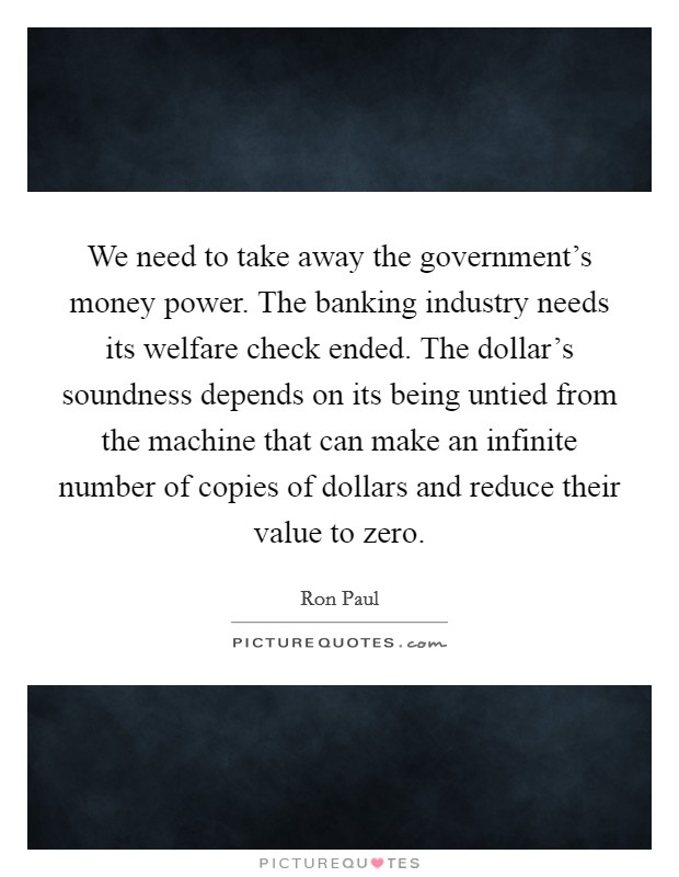 We need to take away the government's money power. The banking industry needs its welfare check ended. The dollar's soundness depends on its being untied from the machine that can make an infinite number of copies of dollars and reduce their value to zero Picture Quote #1