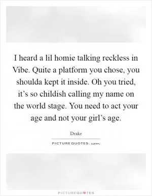 I heard a lil homie talking reckless in Vibe. Quite a platform you chose, you shoulda kept it inside. Oh you tried, it’s so childish calling my name on the world stage. You need to act your age and not your girl’s age Picture Quote #1