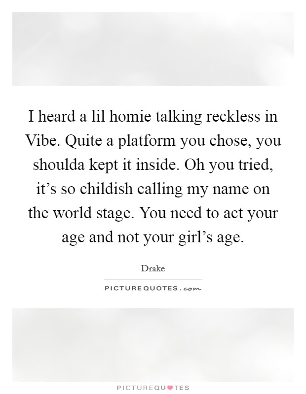 I heard a lil homie talking reckless in Vibe. Quite a platform you chose, you shoulda kept it inside. Oh you tried, it's so childish calling my name on the world stage. You need to act your age and not your girl's age Picture Quote #1