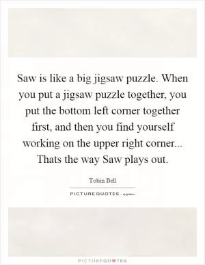 Saw is like a big jigsaw puzzle. When you put a jigsaw puzzle together, you put the bottom left corner together first, and then you find yourself working on the upper right corner... Thats the way Saw plays out Picture Quote #1