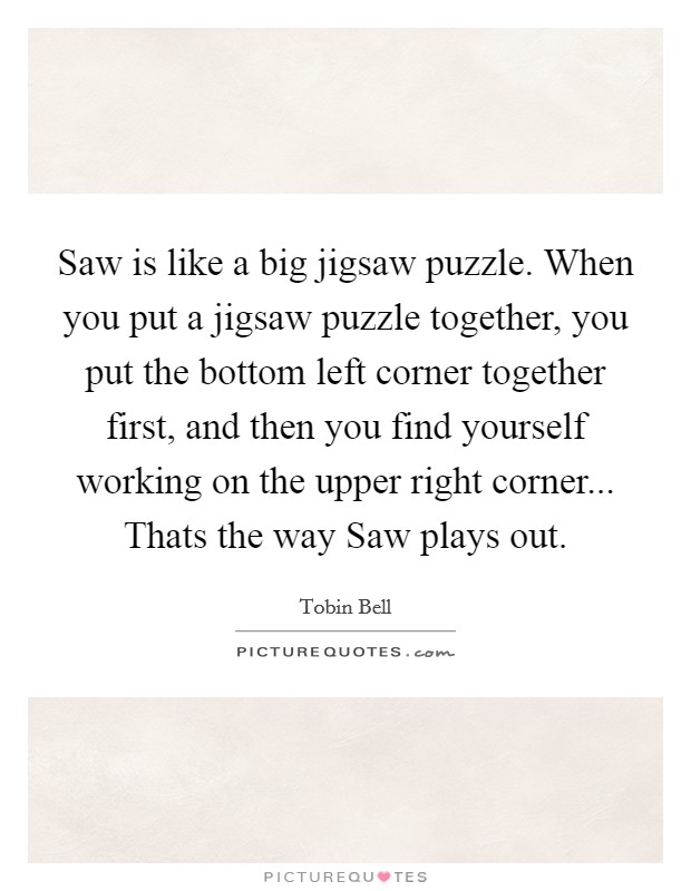 Saw is like a big jigsaw puzzle. When you put a jigsaw puzzle together, you put the bottom left corner together first, and then you find yourself working on the upper right corner... Thats the way Saw plays out Picture Quote #1