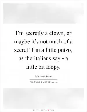I’m secretly a clown, or maybe it’s not much of a secret! I’m a little putzo, as the Italians say - a little bit loopy Picture Quote #1