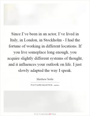 Since I’ve been in an actor, I’ve lived in Italy, in London, in Stockholm - I had the fortune of working in different locations. If you live someplace long enough, you acquire slightly different systems of thought, and it influences your outlook on life. I just slowly adapted the way I speak Picture Quote #1