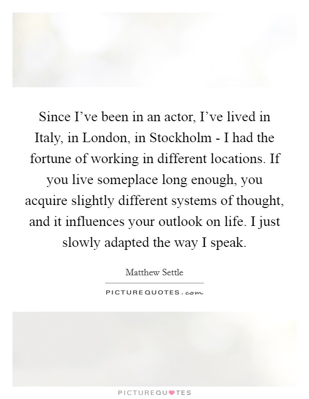 Since I've been in an actor, I've lived in Italy, in London, in Stockholm - I had the fortune of working in different locations. If you live someplace long enough, you acquire slightly different systems of thought, and it influences your outlook on life. I just slowly adapted the way I speak Picture Quote #1