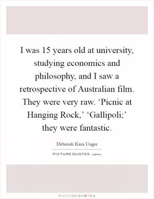 I was 15 years old at university, studying economics and philosophy, and I saw a retrospective of Australian film. They were very raw. ‘Picnic at Hanging Rock,’ ‘Gallipoli;’ they were fantastic Picture Quote #1