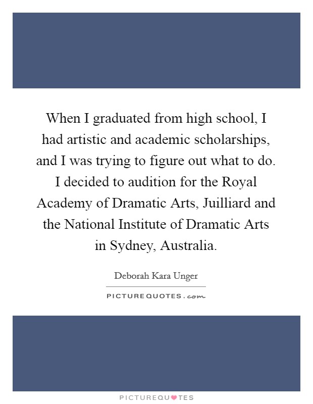 When I graduated from high school, I had artistic and academic scholarships, and I was trying to figure out what to do. I decided to audition for the Royal Academy of Dramatic Arts, Juilliard and the National Institute of Dramatic Arts in Sydney, Australia Picture Quote #1