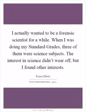 I actually wanted to be a forensic scientist for a while. When I was doing my Standard Grades, three of them were science subjects. The interest in science didn’t wear off, but I found other interests Picture Quote #1
