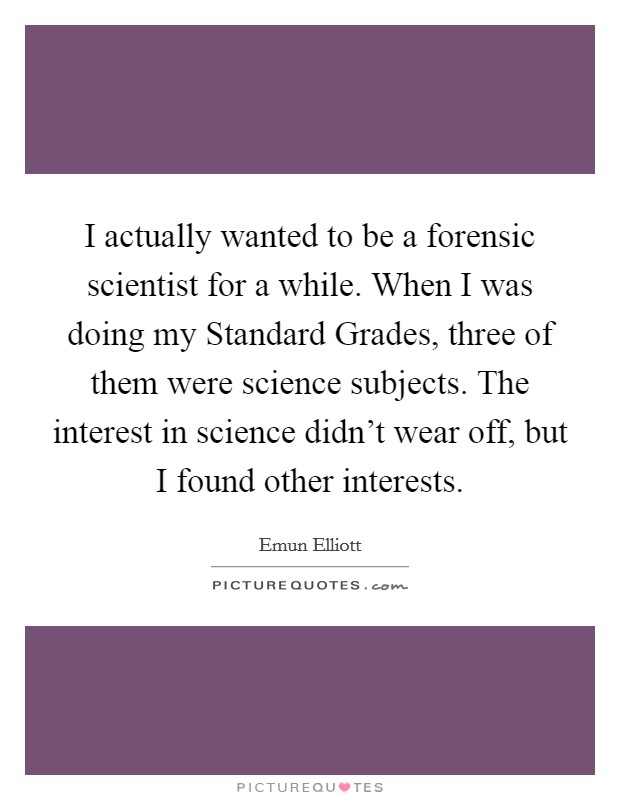 I actually wanted to be a forensic scientist for a while. When I was doing my Standard Grades, three of them were science subjects. The interest in science didn't wear off, but I found other interests Picture Quote #1