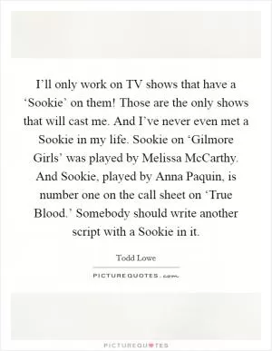 I’ll only work on TV shows that have a ‘Sookie’ on them! Those are the only shows that will cast me. And I’ve never even met a Sookie in my life. Sookie on ‘Gilmore Girls’ was played by Melissa McCarthy. And Sookie, played by Anna Paquin, is number one on the call sheet on ‘True Blood.’ Somebody should write another script with a Sookie in it Picture Quote #1