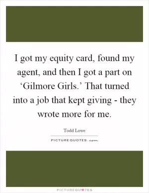 I got my equity card, found my agent, and then I got a part on ‘Gilmore Girls.’ That turned into a job that kept giving - they wrote more for me Picture Quote #1