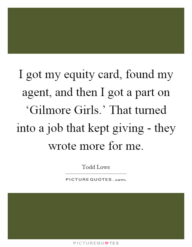I got my equity card, found my agent, and then I got a part on ‘Gilmore Girls.' That turned into a job that kept giving - they wrote more for me Picture Quote #1