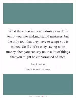 What the entertainment industry can do is tempt you into making stupid mistakes, but the only tool that they have to tempt you is money. So if you’re okay saying no to money, then you can say no to a lot of things that you might be embarrassed of later Picture Quote #1